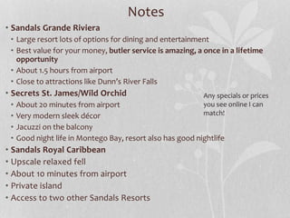 Notes
• Sandals Grande Riviera
• Large resort lots of options for dining and entertainment
• Best value for your money, butler service is amazing, a once in a lifetime
opportunity
• About 1.5 hours from airport
• Close to attractions like Dunn’s River Falls
• Secrets St. James/Wild Orchid
• About 20 minutes from airport
• Very modern sleek décor
• Jacuzzi on the balcony
• Good night life in Montego Bay, resort also has good nightlife
• Sandals Royal Caribbean
• Upscale relaxed fell
• About 10 minutes from airport
• Private island
• Access to two other Sandals Resorts
Any specials or prices
you see online I can
match!
 