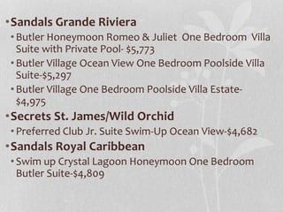 •Sandals Grande Riviera
•Butler Honeymoon Romeo & Juliet One Bedroom Villa
Suite with Private Pool- $5,773
•Butler Village Ocean View One Bedroom Poolside Villa
Suite-$5,297
•Butler Village One Bedroom Poolside Villa Estate-
$4,975
•Secrets St. James/Wild Orchid
•Preferred Club Jr. Suite Swim-Up Ocean View-$4,682
•Sandals Royal Caribbean
•Swim up Crystal Lagoon Honeymoon One Bedroom
Butler Suite-$4,809
 