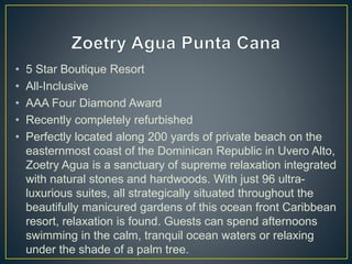 • 5 Star Boutique Resort
• All-Inclusive
• AAA Four Diamond Award
• Recently completely refurbished
• Perfectly located along 200 yards of private beach on the
easternmost coast of the Dominican Republic in Uvero Alto,
Zoetry Agua is a sanctuary of supreme relaxation integrated
with natural stones and hardwoods. With just 96 ultra-
luxurious suites, all strategically situated throughout the
beautifully manicured gardens of this ocean front Caribbean
resort, relaxation is found. Guests can spend afternoons
swimming in the calm, tranquil ocean waters or relaxing
under the shade of a palm tree.
 