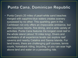 • Punta Cana's 20 miles of pearl-white sand beaches
merged with sapphire-blue waters creates scenery
surpassed by no other. This sparkling gem in the
Caribbean not only offers an impeccable ambiance, but
also luxurious resorts, fine dining, and a wide variety of
activities. Punta Cana features the longest coral reef in
the whole island (about 19 miles long). Divers and
snorkelers of all experience levels can explore reef
caverns and nearby Catalina and Saona Islands. For
land lovers, there are challenging golf courses, tennis
courts, horseback riding, bicycling, or you can soar high
above land and water on a parasailing ride.
 