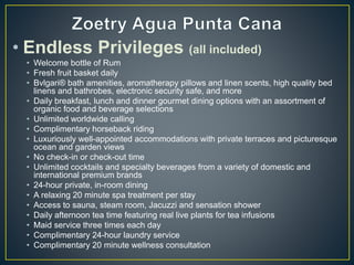 • Endless Privileges (all included)
• Welcome bottle of Rum
• Fresh fruit basket daily
• Bvlgari® bath amenities, aromatherapy pillows and linen scents, high quality bed
linens and bathrobes, electronic security safe, and more
• Daily breakfast, lunch and dinner gourmet dining options with an assortment of
organic food and beverage selections
• Unlimited worldwide calling
• Complimentary horseback riding
• Luxuriously well-appointed accommodations with private terraces and picturesque
ocean and garden views
• No check-in or check-out time
• Unlimited cocktails and specialty beverages from a variety of domestic and
international premium brands
• 24-hour private, in-room dining
• A relaxing 20 minute spa treatment per stay
• Access to sauna, steam room, Jacuzzi and sensation shower
• Daily afternoon tea time featuring real live plants for tea infusions
• Maid service three times each day
• Complimentary 24-hour laundry service
• Complimentary 20 minute wellness consultation
 