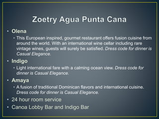 • Olena
• This European inspired, gourmet restaurant offers fusion cuisine from
around the world. With an international wine cellar including rare
vintage wines, guests will surely be satisfied. Dress code for dinner is
Casual Elegance.
• Indigo
• Light international fare with a calming ocean view. Dress code for
dinner is Casual Elegance.
• Amaya
• A fusion of traditional Dominican flavors and international cuisine.
Dress code for dinner is Casual Elegance.
• 24 hour room service
• Canoa Lobby Bar and Indigo Bar
 