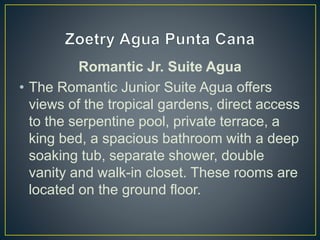 Romantic Jr. Suite Agua
• The Romantic Junior Suite Agua offers
views of the tropical gardens, direct access
to the serpentine pool, private terrace, a
king bed, a spacious bathroom with a deep
soaking tub, separate shower, double
vanity and walk-in closet. These rooms are
located on the ground floor.
 