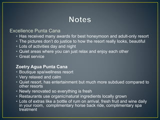 Excellence Punta Cana
• Has received many awards for best honeymoon and adult-only resort
• The pictures don’t do justice to how the resort really looks, beautiful
• Lots of activities day and night
• Quiet areas where you can just relax and enjoy each other
• Great service
Zoetry Agua Punta Cana
• Boutique spa/wellness resort
• Very relaxed and calm
• Quiet resort, has entertainment but much more subdued compared to
other resorts
• Newly renovated so everything is fresh
• Restaurants use organic/natural ingredients locally grown
• Lots of extras like a bottle of rum on arrival, fresh fruit and wine daily
in your room, complimentary horse back ride, complimentary spa
treatment
 