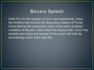 • Hold On! As the captain of your own speedboat, enjoy
the thrilling ride across the deep-blue waters of Punta
Cana.Marvel the panoramic view of the palm-studded
coastline of Bavaro. Hand feed the tropical fish, touch the
starfish and enjoy the beauty of the coral reef with its
enchanting under water sea life.
 