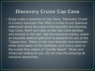 • Enjoy a day in paradise at Cap Cana. ”Discovery Cruise”
is a luxury excursion that offers a cruise on our spacious
catamaran along the coast of the beautiful and stunning
Cap Cana. Swim and relax on the Cap Cana sandbar
and snorkel on the reef. Visit the exclusive marina, where
an exquisite seafood grill lunch is prepared for you at the
”Cappuccino”. Relax on the most beautiful and secluded
white sand beach of the Caribbean and have a swim in
the crystal blue waters of ”Juanillo Beach”. Music and
drinks are waiting for you. Do not miss this amazing all
inclusive opportunity!
 