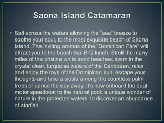 • Sail across the waters allowing the ”sea” breeze to
soothe your soul, to the most exquisite beach of Saona
Island. The inviting aromas of the ”Dominican Fare” will
attract you to the beach Bar-B-Q lunch. Stroll the many
miles of the pristine white sand beaches, swim in the
crystal clear, turquoise waters of the Caribbean, relax
and enjoy the rays of the Dominican sun, escape your
thoughts and take a siesta among the countless palm
trees or dance the day away. It’s now onboard the dual
motor speedboat to the natural pool, a unique wonder of
nature in the protected waters, to discover an abundance
of starfish.
 