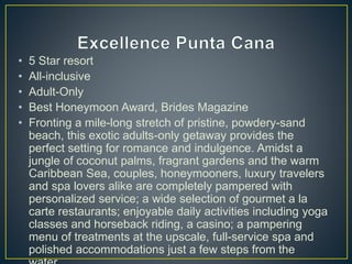 • 5 Star resort
• All-inclusive
• Adult-Only
• Best Honeymoon Award, Brides Magazine
• Fronting a mile-long stretch of pristine, powdery-sand
beach, this exotic adults-only getaway provides the
perfect setting for romance and indulgence. Amidst a
jungle of coconut palms, fragrant gardens and the warm
Caribbean Sea, couples, honeymooners, luxury travelers
and spa lovers alike are completely pampered with
personalized service; a wide selection of gourmet a la
carte restaurants; enjoyable daily activities including yoga
classes and horseback riding, a casino; a pampering
menu of treatments at the upscale, full-service spa and
polished accommodations just a few steps from the
 