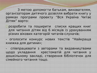 З метою допомогти батькам, вихователям,
організаторам дитячого дозвілля вибрати книгу у
рамках програми проекту “Вся Україна Читає
Дітям” варто:
- розробити та поширити списки кращих книг
для читання дітям від 6 місяців із урахуванням
різних вікових категорій читачів-слухачів;
- оголосити конкурс нових текстів “Найкраща
книжка для дитини»;
- співпрацювати з авторами та видавництвами
щодо укладання хрестоматій для читання у
дошкільному закладі, створення бібліотечок для
сімейного читання тощо.
 