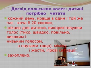 Досвід польських колег: дитині
потрібно читати
кожний день, краще в один і той же
час, хоча б 20 хвилин,
цікаво для дитини, використовуючи
голос (тихо, швидко, повільно,
високим і
низьким голосом,
з паузами тощо), міміку
і жести, ігрові ситуації,
захоплено.
 
