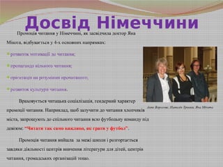 Досвід НімеччиниПромоція читання у Німеччині, як засвідчила доктор Яна
Мікота, відбувається у 4-х основних напрямках:
розвиток мотивації до читання;
пропаганда вільного читання;
орієнтація на розуміння прочитаного;
розвиток культури читання.
Враховується читацька соціалізація, гендерний характер
промоції читання. Наприклад, щоб залучити до читання хлопчиків
міста, запрошують до спільного читання всю футбольну команду під
девізом: “Читати так само важливо, як грати у футбол”.
Промоція читання вийшла за межі школи і розгортається
завдяки діяльності центрів вивчення літератури для дітей, центрів
читання, громадських організацій тощо.
Анне Ворогове, Наталія Трохим, Яна Мікота
 