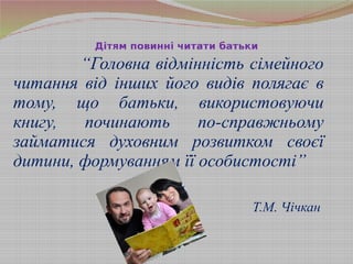 “Головна відмінність сімейного
читання від інших його видів полягає в
тому, що батьки, використовуючи
книгу, починають по-справжньому
займатися духовним розвитком своєї
дитини, формуванням її особистості”
Т.М. Чічкан
Дітям повинні читати батьки
 