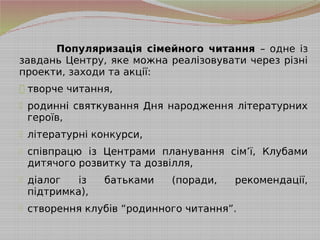 Популяризація сімейного читання – одне із
завдань Центру, яке можна реалізовувати через різні
проекти, заходи та акції:
- творче читання,
- родинні святкування Дня народження літературних
героїв,
- літературні конкурси,
- співпрацю із Центрами планування сім’ї, Клубами
дитячого розвитку та дозвілля,
- діалог із батьками (поради, рекомендації,
підтримка),
- створення клубів “родинного читання”.
 