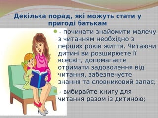 Декілька порад, які можуть стати у
пригоді батькам
- починати знайомити малечу
з читанням необхідно з
перших років життя. Читаючи
дитині ви розширюєте її
всесвіт, допомагаєте
отримати задоволення від
читання, забезпечуєте
знання та словниковий запас;
- вибирайте книгу для
читання разом із дитиною;
 
