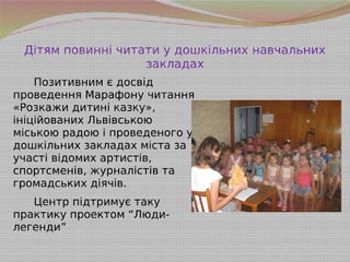 Дітям повинні читати у дошкільних навчальних
закладах
Позитивним є досвід
проведення Марафону читання
«Розкажи дитині казку»,
ініційованих Львівською
міською радою і проведеного у
дошкільних закладах міста за
участі відомих артистів,
спортсменів, журналістів та
громадських діячів.
Центр підтримує таку
практику проектом “Люди-
легенди”
 
