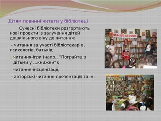 Дітям повинні читати у бібліотеці
Сучасні бібліотеки розгортають
нові проекти із залучення дітей
дошкільного віку до читання:
- читання за участі бібліотекарів,
психологів, батьків;
- читання-ігри (напр., “Пограйте з
дітьми у …книжки”);
- читання-інсценізації,
- авторські читання-презентації та ін.
 