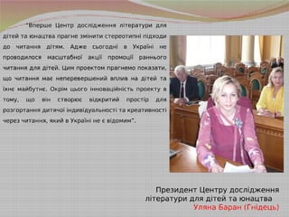 “Вперше Центр дослідження літератури для
дітей та юнацтва прагне змінити стереотипні підходи
до читання дітям. Адже сьогодні в Україні не
проводилося масштабної акції промоції раннього
читання для дітей. Цим проектом прагнемо показати,
що читання має неперевершений вплив на дітей та
їхнє майбутнє. Окрім цього інноваційність проекту в
тому, що він створює відкритий простір для
розгортання дитячої індивідуальності та креативності
через читання, який в Україні не є відомим”.
Президент Центру дослідження
літератури для дітей та юнацтва
Уляна Баран (Гнідець)
 