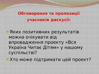 Обговорення та пропозиції
учасників дискусії:
Яких позитивних результатів
можна очікувати від
впровадження проекту «Вся
Україна Читає Дітям» у нашому
суспільстві?
Хто може підтримати цей проект?
 
