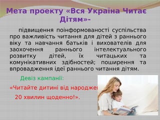 Мета проекту «Вся Україна Читає
Дітям»-
підвищення поінформованості суспільства
про важливість читання для дітей з раннього
віку та навчання батьків і вихователів для
заохочення раннього інтелектуального
розвитку дітей, їх читацьких та
комунікативних здібностей; поширення та
впровадження ідеї раннього читання дітям.
Девіз кампанії:
«Читайте дитині від народження
20 хвилин щоденно!».
 