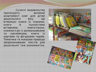 Сучасні видавництва
пропонують великий
асортимент книг для дітей
дошкільного віку. Це
м’якенькі книги із тканини,
книги із пухнастими
вставками, книги-пазли,
книжки-ігри із розмальовками
та наклейками, книги із
картами та фігурками героїв.
Тематика та жанрова природа
запропонованих текстів для
дошкільнят теж різноманітна.
 