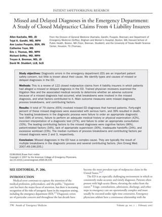 PATIENT SAFETY/ORIGINAL RESEARCH


  Missed and Delayed Diagnoses in the Emergency Department:
  A Study of Closed Malpractice Claims From 4 Liability Insurers
Allen Kachalia, MD, JD                  From the Division of General Medicine (Kachalia, Gandhi, Puopolo, Brennan) and Department of
Tejal K. Gandhi, MD, MPH                Emergency Medicine (Griffey), Brigham and Women’s Hospital, Boston, MA; Harvard School of
                                        Public Health, Boston, MA (Yoon, Brennan, Studdert); and the University of Texas Health Science
Ann Louise Puopolo, BSN, RN
                                        Center, Houston, TX (Thomas).
Catherine Yoon, MS
Eric J. Thomas, MD, MPH
Richard Griffey, MD, MPH
Troyen A. Brennan, MD, JD
David M. Studdert, LLB, ScD


         Study objectives: Diagnostic errors in the emergency department (ED) are an important patient
         safety concern, but little is known about their cause. We identify types and causes of missed or
         delayed diagnoses in the ED.

         Methods: This is a review of 122 closed malpractice claims from 4 liability insurers in which patients
         had alleged a missed or delayed diagnosis in the ED. Trained physician reviewers examined the
         litigation ﬁles and the associated medical records to determine whether an adverse outcome
         because of a missed diagnosis had occurred, what breakdowns were involved in the missed
         diagnosis, and what factors contributed to it. Main outcome measures were missed diagnoses,
         process breakdowns, and contributing factors.

         Results: A total of 79 claims (65%) involved missed ED diagnoses that harmed patients. Forty-eight
         percent of these missed diagnoses were associated with serious harm, and 39% resulted in death.
         The leading breakdowns in the diagnostic process were failure to order an appropriate diagnostic
         test (58% of errors), failure to perform an adequate medical history or physical examination (42%),
         incorrect interpretation of a diagnostic test (37%), and failure to order an appropriate consultation
         (33%). The leading contributing factors to the missed diagnoses were cognitive factors (96%),
         patient-related factors (34%), lack of appropriate supervision (30%), inadequate handoffs (24%), and
         excessive workload (23%). The median numbers of process breakdowns and contributing factors per
         missed diagnosis were 2 and 3, respectively.

         Conclusion: Missed diagnoses in the ED have a complex cause. They are typically the result of
         multiple breakdowns in the diagnostic process and several contributing factors. [Ann Emerg Med.
         2007;49:196-205.]

0196-0644/$-see front matter
Copyright © 2007 by the American College of Emergency Physicians.
doi:10.1016/j.annemergmed.2006.06.035



SEE EDITORIAL, P. 206.                                                   become the most prevalent type of malpractice claim in the
                                                                         United States.2,6,7
INTRODUCTION                                                                The ED is an especially challenging environment in which to
   Medical error continues to capture the attention of the               consistently make accurate and timely diagnoses. Patients often
medical profession, policymakers, and the public.1 Inpatient             present with high-acuity illness, elevating the stakes from the
care has been the major focus of attention, but there is increasing      outset.8 Triage, consultations, admissions, discharge, and other
recognition of the risks of iatrogenic harm in the outpatient setting,   steps in emergency care are operationally complex and must
including the emergency department (ED).2-5 Diagnostic errors            usually be executed under tight time constraints. Emergency
are of particular concern and throughout the last decade have            physicians seldom have a continuous relationship with the

196 Annals of Emergency Medicine                                                                       Volume , .  : February 
 