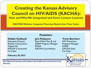 Our Mission:To protect and improve the health and environment of all
Kansans.
Creating the Kansas Advisory
Council on HIV/AIDS (KACHA):
How and Why We Integrated and Some Lessons Learned
NASTADWebinar Integrated Planning: Models fromThree States
Presenters:
Debbie Guilbault Jeni Mulqueen Travis Barnhart
Executive Director RyanWhite Part B and HIV Prevention
Positive Connections ADAP Program Manager Program Manager
Topeka, KS KDHE KDHE
KACHA Community KACHA Care Advisor KACHA State
Co-Chair Co-Chair
February 20, 2013
 