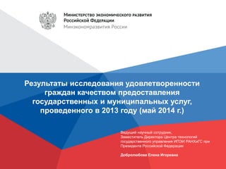 Результаты исследования удовлетворенности
граждан качеством предоставления
государственных и муниципальных услуг,
проведенного в 2013 году (май 2014 г.)
Ведущий научный сотрудник,
Заместитель Директора Центра технологий
государственного управления ИПЭИ РАНХиГС при
Президенте Российской Федерации
Добролюбова Елена Игоревна