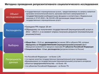 Методика проведения репрезентативного социологического исследования
•Граждане РФ старше 18 лет
•Обращались за получением государственной (муниципальной) услуги в
2012 – 2013 гг. и на момент опроса получили результат (положительное
решение/отказ)
Респонденты
•Общая база – 15,8 тыс. респондентов (не менее 200 в субъекте РФ), которые
обращались за государственными (муниципальными) услугами (факт
обращения выявляется в процессе опроса) в 77 субъектах Российской Федерации
•Специальная база – 6 тыс. респондентов (репрезентативна по России)
Выборка
•по Российской Федерации – не более 1,3%
• по оценке качества государственных (муниципальных) услуг гражданами,
обращавшимися за государственными (муниципальными) услугами в интересах
субъектов предпринимательства – не более 4%
• по субъектам Российской Федерации – не более 7%
Погрешность
данных
Объект
исследования
•государственные и муниципальные услуги, предоставляемые по запросу заявителя
органами исполнительной власти, органами местного самоуправления и
государственными внебюджетными фондами в соответствии с Федеральным
законом от 27.07.2010 г. № 210-ФЗ «Об организации предоставления
государственных и муниципальных услуг»