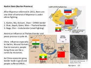 Kachin State (Kachin Province)
After Myanmar reformed in 2011, there are
one third of terrorist of Myanmar is under
ethnic fighting.
1. Kachin, Wa, Ko-kant , Shan – CHNIA border
2. Shan, Kayah, Karen, Mon – Thailand border
3. Naga, Chin – India border (small fighting)
American Influence at Thailand border and
peace process is quite ok.
China influence especially
to Kachin, Wa and Ko-kant.
Due to resource, people
living those are like a
curses by resources.
As China economic grow,
border trade is good and
people suffered DRUG…
Ngunjawa 1/5
 