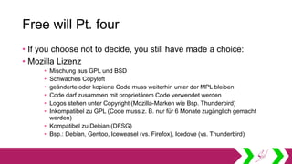 Free will Pt. four
• If you choose not to decide, you still have made a choice:
• Mozilla Lizenz
• Mischung aus GPL und BSD
• Schwaches Copyleft
• geänderte oder kopierte Code muss weiterhin unter der MPL bleiben
• Code darf zusammen mit proprietärem Code verwendet werden
• Logos stehen unter Copyright (Mozilla-Marken wie Bsp. Thunderbird)
• Inkompatibel zu GPL (Code muss z. B. nur für 6 Monate zugänglich gemacht
werden)
• Kompatibel zu Debian (DFSG)
• Bsp.: Debian, Gentoo, Iceweasel (vs. Firefox), Icedove (vs. Thunderbird)
 
