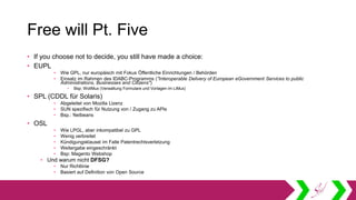 Free will Pt. Five
• If you choose not to decide, you still have made a choice:
• EUPL
• Wie GPL, nur europäisch mit Fokus Öffentliche Einrichtungen / Behörden
• Einsatz im Rahmen des IDABC-Programms ("Interoperable Delivery of European eGovernment Services to public
Administrations, Businesses and Citizens")
• Bsp: WollMux (Verwaltung Formulare und Vorlagen im LiMux)
• SPL (CDDL für Solaris)
• Abgeleitet von Mozilla Lizenz
• SUN spezifisch für Nutzung von / Zugang zu APIs
• Bsp.: Netbeans
• OSL
• Wie LPGL, aber inkompatibel zu GPL
• Wenig verbreitet
• Kündigungsklausel im Falle Patentrechtsverletzung
• Weitergabe eingeschränkt
• Bsp: Magento Webshop
• Und warum nicht DFSG?
• Nur Richtlinie
• Basiert auf Definition von Open Source
 