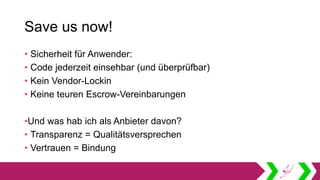 Save us now!
• Sicherheit für Anwender:
• Code jederzeit einsehbar (und überprüfbar)
• Kein Vendor-Lockin
• Keine teuren Escrow-Vereinbarungen
•Und was hab ich als Anbieter davon?
• Transparenz = Qualitätsversprechen
• Vertrauen = Bindung
 