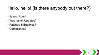 Hello, hello! (is there anybody out there?)
• Jaaaa. Aber!
• Was ist mit Updates?
• Patches & Bugfixes?
• Compliance?
 