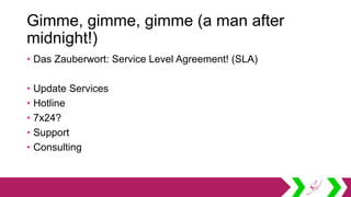 Gimme, gimme, gimme (a man after
midnight!)
• Das Zauberwort: Service Level Agreement! (SLA)
• Update Services
• Hotline
• 7x24?
• Support
• Consulting
 