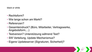 black or white
• Rechtsform?
• Wie lange schon am Markt?
• Referenzen?
• Gesamteindruck? (Büro, Mitarbeiter, Vertragswerke,
Angebotsform,...)
• Testversion? Unterstützung während Test?
• SW Verteilung, Update Mechanismus?
• Eigene Updateserver (Signaturen, Sicherheit)?
 