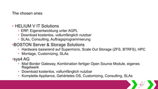 The chosen ones
• HELIUM V IT Solutions
• ERP, Eigenentwicklung unter AGPL
• Download kostenlos, vollumfänglich nutzbar
• SLAs, Consulting, Auftragsprogrammierung
•BOSTON Server & Storage Solutions
• Hardware basierend auf Supermicro, Scale Out Storage (ZFS, BTRFS), HPC
• Montage, Customizing, SLAs
•sys4 AG
• Mail Border Gateway, Kombination fertiger Open Source Module, eigenes
Regelwerk
• Download kostenlos, vollumfänglich nutzbar
• Komplette Appliance, Gehärtetes OS, Customizing, Consulting, SLAs
 
