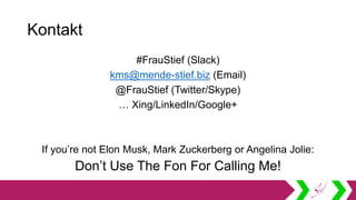 Kontakt
#FrauStief (Slack)
kms@mende-stief.biz (Email)
@FrauStief (Twitter/Skype)
… Xing/LinkedIn/Google+
If you’re not Elon Musk, Mark Zuckerberg or Angelina Jolie:
Don’t Use The Fon For Calling Me!
 