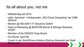 Its all about you, not me
• Selbständig seit 2012
• stellv. Sprecher + Ambassador „WG Cloud Computing“ der OSB
Alliance
• Berater @ HELIUM V IT Solutions GmbH
• Head of Marketing @ BOSTON Server & Storage Solutions
GmbH
• Member of the DENOG Orga Board
• Co-Owner sys4 AG
• Coach in der Start2Grow Initiative (Startup Netzwerk der Stadt
Dortmund)
 