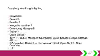 Everybody was kung fu fighting
• Entwickler?
• Berater?
• Reseller?
• Integrationspartner?
• Community Manager?
• Trainer?
• Cloud Broker?
• ISP? -> Product Manager: OpenStack, Cloud Services (Apps, Storage,
etc.) ...
• RZ-Betreiber, Carrier? -> Hardware Architect: Open Switch, Open
Compute ...
• ...?
 