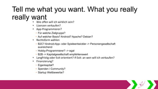 Tell me what you want. What you really
really want• Wie offen will ich wirklich sein?
• Lizenzen verkaufen?
• App-Programmierer?
• Für welche Zielgruppe?
• Auf welcher Basis? Android? Apache? Debian?
• Rechtsform wählen
• B2C? Android-App- oder Spieleentwickler -> Personengesellschaft
ausreichend
• Hobby-Programmierer? -> egal
• B2B -> Kapitalgesellschaft empfehlenswert
• Langfristig oder Exit orientiert? If Exit: an wen will ich verkaufen?
• Finanzierung?
• Eigenkapital?
• Spenden / Community?
• Startup Wettbewerbe?
 
