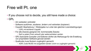 Free will Pt. one
• If you choose not to decide, you still have made a choice:
• GPL
• Am weitesten verbreitet
• Software ausführen, studieren, ändern und verbreiten (kopieren)
• Copyleft: Bearbeitung + Weitergabe nur unter den gleichen Lizenzbedingungen
• LGPL mit leichteren Copyleft
• Für alle Zwecke geeignet inkl. kommerzielle Zwecke
• Darf zu jedem Preis verkauft oder weitervertrieben werden
• GPL-lizenzierte Compiler und Editoren dürfen als Werkzeuge für die Erstellung
von proprietärer Software genutzt werden
• Quellcode muss Nutzern zugänglich gemacht
• AGPL Code MUSS mit ausgeliefert werden (nicht nur zugänglich gemacht)
 