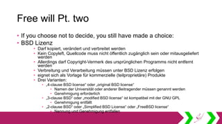 Free will Pt. two
• If you choose not to decide, you still have made a choice:
• BSD Lizenz
• Darf kopiert, verändert und verbreitet werden
• Kein Copyleft, Quellcode muss nicht öffentlich zugänglich sein oder mitausgeliefert
werden
• Allerdings darf Copyright-Vermerk des ursprünglichen Programms nicht entfernt
werden
• Verbreitung und Verarbeitung müssen unter BSD Lizenz erfolgen
• eignet sich als Vorlage für kommerzielle (teilproprietäre) Produkte
• Drei Varianten:
• „4-clause BSD license“ oder „original BSD license“
• Namen der Universität oder anderer Beitragender müssen genannt werden
• Genehmigung erforderlich
• „3-clause BSD“ oder „modified BSD license“ ist kompatibel mit der GNU GPL
• Genehmigung entfällt
• „2-clause BSD“ oder „Simplified BSD License“ oder „FreeBSD license“
• Nennung und Genehmigung entfallen
 