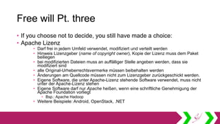 Free will Pt. three
• If you choose not to decide, you still have made a choice:
• Apache Lizenz
• Darf frei in jedem Umfeld verwendet, modifiziert und verteilt werden
• Hinweis Lizenzgeber (name of copyright owner), Kopie der Lizenz muss dem Paket
beiliegen
• bei modifizierten Dateien muss an auffälliger Stelle angeben werden, dass sie
modifiziert sind
• alle Original-Urheberrechtsvermerke müssen beibehalten werden
• Änderungen am Quellcode müssen nicht zum Lizenzgeber zurückgeschickt werden.
• Eigene Software, die unter Apache-Lizenz stehende Software verwendet, muss nicht
unter der Apache-Lizenz stehen
• Eigene Software darf nur Apache heißen, wenn eine schriftliche Genehmigung der
Apache Foundation vorliegt
• Bsp.: Apache Hadoop
• Weitere Beispiele: Android, OpenStack, .NET
 