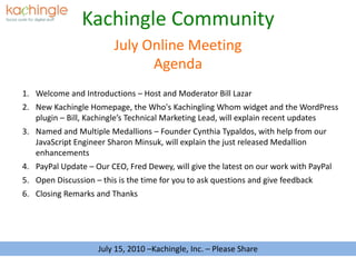 Kachingle Community Agenda July Online Meeting Welcome and Introductions – Host and Moderator Bill Lazar New Kachingle Homepage, the Who's Kachingling Whom widget and the WordPress plugin – Bill, Kachingle’s Technical Marketing Lead, will explain recent updates Named and Multiple Medallions – Founder Cynthia Typaldos, with help from our JavaScript Engineer Sharon Minsuk, will explain the just released Medallion enhancements PayPal Update – Our CEO, Fred Dewey, will give the latest on our work with PayPal Open Discussion – this is the time for you to ask questions and give feedback Closing Remarks and Thanks July 15, 2010 –Kachingle, Inc. – Please Share 
