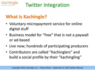 What is Kachingle? Voluntary micropayment service for online digital stuff Business model for “free” that is not a paywall or ad-based Live now; hundreds of participating producers Contributors are called “Kachinglers” and build a social profile by their “kachingling” Copyright 2010, Kachingle, Inc. – Please Share – September 8, 2010 Twitter Meetup 