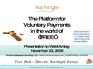 The Platform for Voluntary Payments in the world of “FREE” 10001001010011001001000100101111100011001010001010010100010000100000… 9/22/09 9:43pm PST Presentation to WebMontag  November 23, 2009 For the audiovisual recording:  https://admin.emea.acrobat.com/_a789908106/p11472309/   Yves Huin – Director, Kachingle Europe 