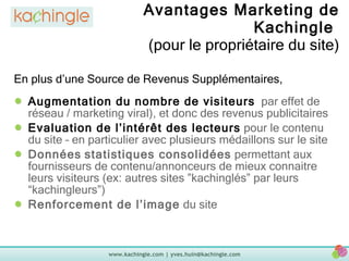 Avantages Marketing de Kachingle  (pour le propriétaire du site) Augmentation du nombre de visiteurs   par effet de réseau / marketing viral), et donc des revenus publicitaires Evaluation de l’intérêt des lecteurs  pour le contenu du site – en particulier avec plusieurs médaillons sur le site Données   statistiques consolidées  permettant aux fournisseurs de contenu/annonceurs de mieux connaitre leurs visiteurs (ex: autres sites ”kachinglés” par leurs “kachingleurs”) Renforcement de l’image  du site En plus d’une Source de Revenus Supplémentaires, 