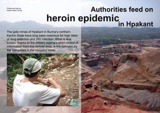 Authorities feed on
in Hpakant
heroin epidemic
The jade mines of Hpakant in Burma’s northern
Kachin State have long been notorious for high rates
of drug addiction and HIV infection. What is less
known, thanks to the military regime’s strict control of
information from this remote area, is the collusion by
the authorities in the narcotics trade.
Photos and text by
Kachin News Group
 