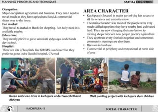 Occupation:
Major occupation agriculture and business. They don’t need to
travel much as they have agricultural land & commercial
shops near to the home.
For market:
They travel to mahal or Burdi for shopping. For daily need it is
available nearby.
Education:
They mostly prefer to go to saraswati vidyalaya, and chanda
devi school.
Hospital:
There are lots of hospitals like KRIMS, sunflower but they
prefer to go to Indra Gandhi hospital, CA road
Green and clean drive in kachipura under Swacch Bharat
Abhiyan
Wall painting project with kachipura slum children
SOCIAL CHARACTER
AREA CHARACTER
• Kachipura is located in major part of city has access to
all the services and amenities now.
• The main character was most of the people were very
much skilled agrarians they have nearby land cultivated
land. They are now changing their profession to
owning shops but even now people practice agriculture.
• They celebrate every festivals together and sometimes
community meetings are also there.
• Division in land use.
• Commercial at periphery and recreational at north side
of area
 
