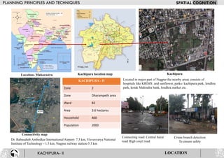 Kachipura location map
Located in major part of Nagpur the nearby areas consists of
hospitals like KRIMS and sunflower, parks- kachipura park, lendhra
park, kotak Mahindra bank, lendhra market etc
Connectivity map
Dr. Babasaheb Ambedkar International Airport- 7.3 km, Visvesvarya National
Institute of Technology - 1.5 km, Nagpur railway station-5.3 km
KACHIPURA - II
Zone 2
Zone Dharampeth area
Ward 82
Area 3.6 hectares
Household 400
Population 2000
Connecting road: Central bazar
road High court road
Crime branch detection
To ensure safety
Location- Maharastra Kachipura
LOCATION
 